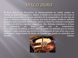El disco duro es un dispositivo de almacenamiento no volátil, emplea un
sistema de grabación magnética digital, es donde en la mayoría de los casos se
encuentra almacenado el sistema operativo de la computadora. En este tipo de
disco se encuentra dentro de la carcasa una serie de platos metálicos apilados
girando a gran velocidad. Sobre estos platos se sitúan los cabezales encargados
de leer o escribir los impulsos magnéticos. Hay distintos estándares a la hora
de comunicar un disco duro con la computadora.
Tal y como sale de fábrica, el disco duro no puede ser utilizado por un sistema
operativo. Antes tenemos que definir en él un formato de bajo nivel, una o más
particiones y luego hemos de darles un formato que pueda ser entendido por
nuestro sistema.
 