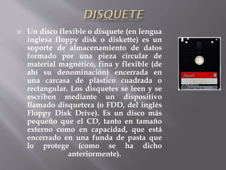  Un disco flexible o disquete (en lengua
inglesa floppy disk o diskette) es un
soporte de almacenamiento de datos
formado por una pieza circular de
material magnético, fina y flexible (de
ahí su denominación) encerrada en
una carcasa de plástico cuadrada o
rectangular. Los disquetes se leen y se
escriben mediante un dispositivo
llamado disquetera (o FDD, del inglés
Floppy Disk Drive). Es un disco más
pequeño que el CD, tanto en tamaño
externo como en capacidad, que está
encerrado en una funda de pasta que
lo protege (como se ha dicho
anteriormente).
 