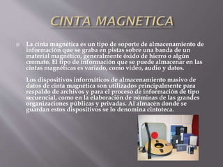  La cinta magnética es un tipo de soporte de almacenamiento de
información que se graba en pistas sobre una banda de un
material magnético, generalmente óxido de hierro o algún
cromato. El tipo de información que se puede almacenar en las
cintas magnéticas es variado, como vídeo, audio y datos.
Los dispositivos informáticos de almacenamiento masivo de
datos de cinta magnética son utilizados principalmente para
respaldo de archivos y para el proceso de información de tipo
secuencial, como en la elaboración de nóminas de las grandes
organizaciones públicas y privadas. Al almacén donde se
guardan estos dispositivos se lo denomina cintoteca.
 