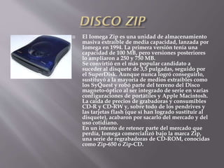  El Iomega Zip es una unidad de almacenamiento
masiva extraíble de media capacidad, lanzada por
Iomega en 1994. La primera versión tenía una
capacidad de 100 MB, pero versiones posteriores
lo ampliaron a 250 y 750 MB.
Se convirtió en el más popular candidato a
suceder al disquete de 3,5 pulgadas, seguido por
el SuperDisk. Aunque nunca logró conseguirlo,
sustituyó a la mayoría de medios extraíbles como
los SyQuest y robó parte del terreno del Disco
magneto-óptico al ser integrado de serie en varias
configuraciones de portátiles y Apple Macintosh.
La caída de precios de grabadoras y consumibles
CD-R y CD-RW y, sobre todo de los pendrives y
las tarjetas flash (que sí han logrado sustituir al
disquete), acabaron por sacarlo del mercado y del
uso cotidiano.
En un intento de retener parte del mercado que
perdía, Iomega comercializó bajo la marca Zip,
una serie de regrabadoras de CD-ROM, conocidas
como Zip-650 o Zip-CD.
 