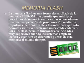  La memoria flash es una forma desarrollada de la
memoria EEPROM que permite que múltiples
posiciones de memoria sean escritas o borradas en
una misma operación de programación mediante
impulsos eléctricos, frente a las anteriores que sólo
permite escribir o borrar una única celda cada vez.
Por ello, flash permite funcionar a velocidades
muy superiores cuando los sistemas emplean
lectura y escritura en diferentes puntos de esta
memoria al mismo tiempo.
 