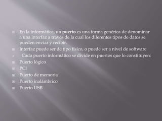  En la informática, un puerto es una forma genérica de denominar
a una interfaz a través de la cual los diferentes tipos de datos se
pueden enviar y recibir.
 Interfaz puede ser de tipo físico, o puede ser a nivel de software
 Cada puerto informático se divide en puertos que lo constituyen:
 Puerto lógico
 PCI
 Puerto de memoria
 Puerto inalámbrico
 Puerto USB
 