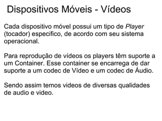 Dispositivos Móveis - Vídeos Cada dispositivo móvel possui um tipo de  Player  (tocador) especifico, de acordo com seu sistema operacional. Para reprodução de vídeos os players têm suporte a um Container. Esse container se encarrega de dar suporte a um codec de Vídeo e um codec de Áudio. Sendo assim temos videos de diversas qualidades de audio e video. 