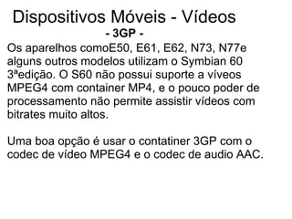 Dispositivos Móveis - Vídeos - 3GP   - Os aparelhos comoE50, E61, E62, N73, N77e alguns outros modelos utilizam o Symbian 60 3ªedição. O S60 não possui suporte a víveos MPEG4 com container MP4, e o pouco poder de processamento não permite assistir vídeos com bitrates muito altos.   Uma boa opção é usar o contatiner 3GP com o codec de vídeo MPEG4 e o codec de audio AAC. 