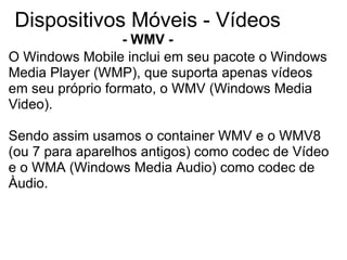 Dispositivos Móveis - Vídeos - WMV - O Windows Mobile inclui em seu pacote o Windows Media Player (WMP), que suporta apenas vídeos em seu próprio formato, o WMV (Windows Media Video). Sendo assim usamos o container WMV e o WMV8 (ou 7 para aparelhos antigos) como codec de Vídeo e o WMA (Windows Media Audio) como codec de Àudio. 