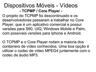 Dispositivos Móveis - Vídeos - TCPMP / Core Player - O projeto do TCPMP foi descontinuado e os desenvolvedores passaram a trabalhar no Core Player, que é um aplicativo comercial e possui versões para S60, UIQ, Windows Mobile e Palm, com possíveis versões para Iphone e Android. O TCPMP e o Core Player rodam a maioria dos containers de vídeo conhecidos. Uma boa opção é utilizar o codec de vídeo MPEG4 juntamente com o codec de áudio MP3. 