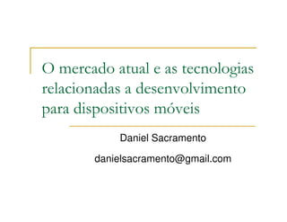 O mercado atual e as tecnologias
relacionadas a desenvolvimento
para dispositivos móveis
           Daniel Sacramento

       danielsacramento@gmail.com
 