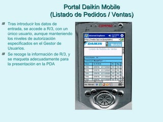 Portal Daikin Mobile (Listado de Pedidos / Ventas) Tras introducir los datos de entrada, se accede a R/3, con un único usuario, aunque manteniendo los niveles de autorización especificados en el Gestor de Usuarios. Se recoge la información de R/3, y se maqueta adecuadamente para la presentación en la PDA 