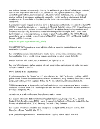 que limitarse llamar o enviar mensajes de texto. Se podría decir que se ha unificado (que no sustituido)
con distintos dispositivos tales como PDAs, cámaras de fotos, agendas electrónicas, relojes
despertador, calculadoras, microproyectores, GPS, reproductores multimedia, etc... así como poder
realizar multitud de acciones en un dispositivo pequeño y portátil que lleva prácticamente todo el
mundo de países desarrollados. A éste tipo de evolución del teléfono móvil se le conoce como
smartphone.
El primer antecedente respecto al teléfono móvil es de la compañía Motorola, con su modelo DynaTAC
8000X. El modelo fue diseñado por el ingeniero de Motorola Rudy Krolopp en 1983. El modelo pesaba
poco menos de un kilo y tenía un valor de casi US$4.000. Krolopp se incorporaría posteriormente al
equipo de investigación y desarrollo de Motorola liderado por Martin Cooper. Tanto Cooper como
Krolopp aparecen como propietarios de la patente original. A partir del DynaTAC 8000X, Motorola
desarrollaría nuevos modelos como el Motorola MicroTAC, lanzado en 1989, y el Motorola StarTAC,
lanzado en 1996 al mercado.
(http://es.wikipedia.org/wiki/Telefonía_móvil)

SMARTPHONE. Un smartphone es un teléfono móvil que incorpora características de una
computadora personal.

Los smartphones suelen permitir al usuario instalar nuevas aplicaciones, aumentando así sus
funcionalidades. Esto es posible porque ejecutan un sistema operativo potente de fondo.

Pueden incluir un mini teclado, una pantalla táctil, un lápiz óptico, etc.

Los smartphone tienden a incluir acceso a internet, servicios de e- mail, cámara integrada, navegador
web, procesador de textos, etc.

Breve historia de los smartphones

El primer smartphone fue "Simón" en 1992 y fue diseñado por IBM. Fue lanzado al público en 1993
por BellSouth. Además de teléfono celular, contenía un calendario, reloj, libreta de direcciones, e-mail,
juegos, calculadora, envío y recepción de fax, etc. No poseía botones, sólo una pantalla táctil.

Múltiples smartphones se lanzaron durante los años siguientes, pero comenzaron a hacerse populares
desde que Microsoft anunció su sistema operativo para móviles en 2002 llamado "Microsoft Windows
Powered Smartphone 2002".

Actualmente se venden millones de Smartphone en todo el mundo.

Los mayores fabricantes de Smartphone son Gigabyte Technology, Group Sense PDA, Hewlett-
Packard, High Tech Computer (HTC), I- mate, Kyocera, Mio Technology, Motorola, Nokia, Palm Inc,
Research in Motion Limited (RIM), Samsung Electronics, Sony Ericsson.

Los sistemas operativos disponibles para Smartphone son Symbian OS, Windows Mobile, RIM
BlackBerry, Linux, Palm OS, Mac OS X.

PDA. (Personal Digital Assistant - Asistente Personal Digital). Son un tipo de handheld.
 