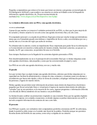Pequeñas computadoras que entran en la mano que tienen un sistema y programas con tecnologías de
IA (Inteligencia Artificial) y que ayudan a sus usuarios en ciertas actividades como la búsqueda de
información, agenda electrónica, etc. Poseen reconocimiento de
escritura.(http://www.alegsa.com.ar/Dic/dispositivo movil.php)


La verdadera diferencia entre un PDA y una agenda electrónica.

10/12/05| Por:carlosortizpda

A pesar de que muchos ya conocen el verdadero potencial de un PDA, es claro que la gran mayoría de
los actuales y futuros usuarios la ven solo como una agenda electrónica fina y de alto costo.

El computador personal y su séquito de periféricos llegó para reinar por mucho tiempo permitiéndonos
tareas que en el inmediato pasado eran tediosas o imposibles de llevar a cabo, convirtiéndose por eso y
mucho más en el invento del siglo que acaba de terminar.

No obstante todo lo anterior, existía un impedimento físico importante para poder llevar la información
y el conocimiento con nosotros a todas partes de manera cómoda, funcional y practica, ya que por su
tamaño, los PC que conocemos, no permiten llevarse en el bolsillo.

Esos tiempos finalizaron con la llegada de los asistentes digitales personales o PDA.

Pero desafortunadamente esa no es la percepción del consumidor final que ve dichas máquinas como
sólo agendas electrónicas, más pequeñas y caras que las convencionales de papel y cuero.

Los PDA no son sólo una agenda electrónica; son eso y mucho más.

El pasado

Los que tuvimos hace ya algún tiempo una agenda electrónica, sabemos que dichas máquinas por su
capacidad nos facilitan la administración y manejo de citas, contactos y reuniones junto con alarmas y
recordatorios que hacen más rápida y eficaz la forma de consultar y desplegar información pertinente a
las personas y lugares de nuestro interés.

Dichas agendas nos permiten tener información de primera mano dentro de dispositivos electrónicos
pequeños que llevan un teclado físico o virtual para el ingreso de nuestros datos dentro de ambientes
"cerrados" que no nos permiten, en la mayoría de los casos, ingresar programas o información diferente
a la ofrecida de fábrica atándonos de esa manera a sus posibilidades.

La limitación para cambiar sus prestaciones originales es una constante física que las agendas digitales
no pudieron superar, con contadas excepciones, en donde algunas se podían interconectar con un PC y
tan solo compartir información de contactos de uno a otro lado.

El presente

Los PDA por su parte, son verdaderos mini computadores portátiles extensiones del PC de sobremesa,
donde lo portátil se debe tomar en el sentido más literal de la palabra. Portátiles porque nos permiten
llevarlas dentro del bolsillo de una camisa, como reloj o colgadas de un cinturón.
 