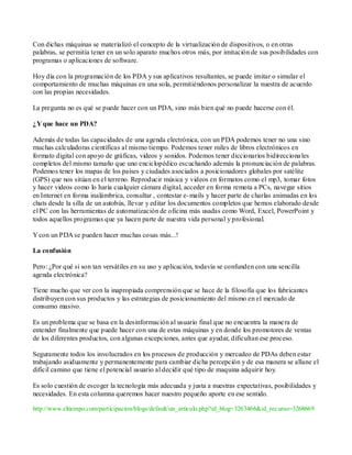 Con dichas máquinas se materializó el concepto de la virtualización de dispositivos, o en otras
palabras, se permitía tener en un solo aparato muchos otros más, por imitación de sus posibilidades con
programas o aplicaciones de software.

Hoy día con la programación de los PDA y sus aplicativos resultantes, se puede imitar o simular el
comportamiento de muchas máquinas en una sola, permitiéndonos personalizar la nuestra de acuerdo
con las propias necesidades.

La pregunta no es qué se puede hacer con un PDA, sino más bien qué no puede hacerse con él.

¿Y que hace un PDA?

Además de todas las capacidades de una agenda electrónica, con un PDA podemos tener no una sino
muchas calculadoras científicas al mismo tiempo. Podemos tener miles de libros electrónicos en
formato digital con apoyo de gráficas, videos y sonidos. Podemos tener diccionarios bidirecciona les
completos del mismo tamaño que uno enciclopédico escuchando además la pronunciación de palabras.
Podemos tener los mapas de los países y ciudades asociados a posicionadores globales por satélite
(GPS) que nos sitúan en el terreno. Reproducir música y videos en formatos como el mp3, tomar fotos
y hacer videos como lo haría cualquier cámara digital, acceder en forma remota a PCs, navegar sitios
en Internet en forma inalámbrica, consultar , contestar e- mails y hacer parte de charlas animadas en los
chats desde la silla de un autobús, llevar y editar los documentos completos que hemos elaborado desde
el PC con las herramientas de automatización de oficina más usadas como Word, Excel, PowerPoint y
todos aquellos programas que ya hacen parte de nuestra vida personal y profesional.

Y con un PDA se pueden hacer muchas cosas más...!

La confusión

Pero: ¿Por qué si son tan versátiles en su uso y aplicación, todavía se confunden con una sencilla
agenda electrónica?

Tiene mucho que ver con la inapropiada comprensión que se hace de la filosofía que los fabricantes
distribuyen con sus productos y las estrategias de posicionamiento del mismo en el mercado de
consumo masivo.

Es un problema que se basa en la desinformación al usuario final que no encuentra la mane ra de
entender finalmente que puede hacer con una de estas máquinas y en donde los promotores de ventas
de los diferentes productos, con algunas excepciones, antes que ayudar, dificultan ese proceso.

Seguramente todos los involucrados en los procesos de producción y mercadeo de PDAs deben estar
trabajando asiduamente y permanentemente para cambiar dicha percepción y de esa manera se allane el
difícil camino que tiene el potencial usuario al decidir qué tipo de maquina adquirir hoy.

Es solo cuestión de escoger la tecnología más adecuada y justa a nuestras expectativas, posibilidades y
necesidades. En esta columna queremos hacer nuestro pequeño aporte en ese sentido.

http://www.eltiempo.com/participacion/blogs/default/un_articulo.php?id_blog=3263466&id_recurso=3268669
 