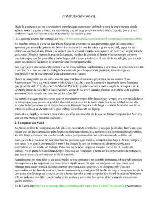 COMPUTACIÓN MÓVIL


Dada la existencia de los dispositivos móviles que pueden ser utilizados para la implementación de
aplicaciones dirigidas a éstos, es importante que se haga precisión sobre este concepto, con el cual
tendremos qué ver durante todo el desarrollo de nuestro curso.
(El siguiente escrito fue tomado de http://www.monografias.com/trabajos5/compumo/compumo.shtml)
En muchas obras de ciencias ficción es frecuente encontrarse con personajes que utilizan ciertos
aparatos que con sólo oprimir un botón los transportan por los aires a gran velocidad, especies de
cinturones a propulsión. Otros que con el uso de control remoto son capaces de controlar lo que sucede
en la casa. Abren y cierran la puerta del garaje, mandan la comida al horno y hasta poseen un perro
mecánico que trae las pantuflas cundo llegan del trabajo y todo con el uso de la tecnología, que a cada
autor de ciencias ficción se le ocurre de una manera particular.
Los que tienen en común estas obras que se leen en libros, suplementos y revistas o se ven en televisión
o en cine es el uso de una tecnología desconocida por el espectador, pero que sin embargo su
imaginación no la cree imposible de alcanzar en el futuro.
Quién se imaginaba en los años sesenta que muchas situaciones presentes en los comics "Los
Supersónicos" hoy las pudiéramos vivir. Quién duda hoy que la clonación masiva de seres humanos
que presenta Adolf Huxley en "Un Mundo Perfecto" puede suceder a mediano plazo. Y a quién se le
ocurriría tratar de loco hoy a Isaac Azimov, como lo hicieron cuando planteó la existencia de cajeros
automáticos en una de sus novelas de los años 50"
La cuestión es que muchas cosas que se imaginaban imposibles hace poco tiempo, hoy son realidades o
se intuye que muy pronto se podrán alcanzar con el uso de la tecnología. En la actualidad no resulta
extraño hallar personas en el metro haciendo llamadas locales o de larga distancia haciendo uso de la
telefonía celular, o adelantando algún trabajo con el uso de un laptop.
Estos dos ejemplos, comunes para todos, es sólo una muestra de lo que se llama Computación Móvil y
que en este trabajo buscamos aclarar....
2. Computación Móvil
Se puede definir la Computación Móvil como la serie de artefactos y equipos portátiles, hardware, que
hacen uso de la computación para lograr su funcionamiento, así, se tiene a las computadoras portátiles,
los teléfonos celulares, los cuadernos de notas computarizados, las calculadoras de bolsillo, etc.
Aunque en la actualidad no son muchas las personas que traen su computadora bajo el brazo, tampoco
son raras, y es que la computación móvil ha dejado de ser un instrumento de presunción, para
convertirse en un medio de trabajo. Pero eso no es todo: empieza transformarse en EL medio de
trabajo. Ya es parte del uniforme del profesional, del vendedor y hasta de los repartidores de refrescos
que con él controlan el inventario de su camión.
Actualmente los mercados y las tecnologías se encuentran en un cambio constante, ofreciendo grandes
recompensas a las empresas que reaccionan rápidamente. Ya que las empresas se reinventan a sí
mismas para sacar ventaja de estas nuevas oportunidades. Internet y el cómputo móvil se han
convertido en la clave de esta revolución comercial y estratégica. El hecho de migrar la aplicación de la
computación desktop en la arquitectura cliente-servidor a una computación móvil basada en Windows
CE, o cualquier otro SO, puede reducir los costos y aumentar las ventas drásticamente eliminando
gastos ociosos.
En la dirección http://www.monografias.com/trabajos14/movil/movil.shtml?monosearch encontramos:
 