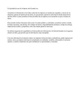 Un ejemplo de uso de cómputo móvil puede ser:

Actualizar la información al servidor central de la empresa en cuestión de segundos, a través de un
moderno sistema de replicación de datos, lo que permite capturar la información desde dispositivos
móviles (PDA´s) para actualizar la base de datos de la empresa en el momento en que el usuario lo
desee.

Esto permite realizar funciones tales como: levantar pedidos y solicitudes, actualizar cartera vencida,
levantar encuestas, ruta del día, leer códigos de barras, disponibilidad de producto, tiempo de entrega,
impresión de recibos y prepólizas, entre una amplia gama de funciones.

Se utilizan esquemas de seguridad en el intercambio de información vía Internet basada en el esquema
cliente-servidor, que permite que la información viaje encriptada.


Con esta información el sistema central, sin importar la base de datos o plataforma, puede ingresar por
minuto, hora o jornada la información actualizada con múltiples variables, obteniendo al momento
reportes y análisis estadísticos de gran utilidad por su oportunidad y veracidad.
 