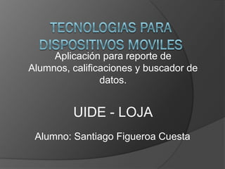 Aplicación para reporte de
Alumnos, calificaciones y buscador de
                datos.


         UIDE - LOJA
 Alumno: Santiago Figueroa Cuesta
 