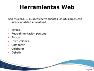 Herramientas Web

Son muchas….. Cuantas herramientas las utilizamos con
  intencionalidad educativa?

   Tareas
   Retroalimentación personal
   Avisos
   Instrucciones
   Compartir
   Colaborar
   Debatir




                                                        Page 15
 
