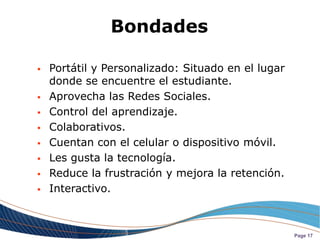 Bondades

   Portátil y Personalizado: Situado en el lugar
    donde se encuentre el estudiante.
   Aprovecha las Redes Sociales.
   Control del aprendizaje.
   Colaborativos.
   Cuentan con el celular o dispositivo móvil.
   Les gusta la tecnología.
   Reduce la frustración y mejora la retención.
   Interactivo.



                                                    Page 17
 