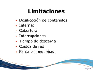 Limitaciones
   Dosificación de contenidos
   Internet
   Cobertura
   Interrupciones
   Tiempo de descarga
   Costos de red
   Pantallas pequeñas



                                 Page 19
 