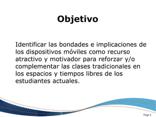 Objetivo

Identificar las bondades e implicaciones de
los dispositivos móviles como recurso
atractivo y motivador para reforzar y/o
complementar las clases tradicionales en
los espacios y tiempos libres de los
estudiantes actuales.




                                          Page 2
 