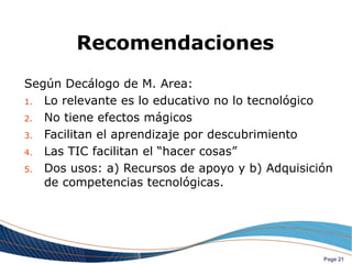 Recomendaciones
Según Decálogo de M. Area:
1. Lo relevante es lo educativo no lo tecnológico

2. No tiene efectos mágicos

3. Facilitan el aprendizaje por descubrimiento

4. Las TIC facilitan el “hacer cosas”

5. Dos usos: a) Recursos de apoyo y b) Adquisición
   de competencias tecnológicas.




                                                Page 21
 