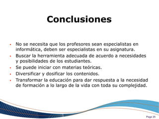 Conclusiones

   No se necesita que los profesores sean especialistas en
    informática, deben ser especialistas en su asignatura.
   Buscar la herramienta adecuada de acuerdo a necesidades
    y posibilidades de los estudiantes.
   Se puede iniciar con materias teóricas.
   Diversificar y dosificar los contenidos.
   Transformar la educación para dar respuesta a la necesidad
    de formación a lo largo de la vida con toda su complejidad.




                                                              Page 25
 