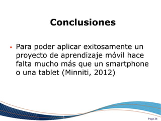 Conclusiones

   Para poder aplicar exitosamente un
    proyecto de aprendizaje móvil hace
    falta mucho más que un smartphone
    o una tablet (Minniti, 2012)




                                     Page 26
 