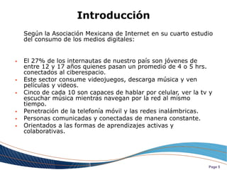 Introducción
    Según la Asociación Mexicana de Internet en su cuarto estudio
    del consumo de los medios digitales:


   El 27% de los internautas de nuestro país son jóvenes de
    entre 12 y 17 años quienes pasan un promedio de 4 o 5 hrs.
    conectados al ciberespacio.
   Este sector consume videojuegos, descarga música y ven
    películas y videos.
   Cinco de cada 10 son capaces de hablar por celular, ver la tv y
    escuchar música mientras navegan por la red al mismo
    tiempo.
   Penetración de la telefonía móvil y las redes inalámbricas.
   Personas comunicadas y conectadas de manera constante.
   Orientados a las formas de aprendizajes activas y
    colaborativas.




                                                                 Page 5
 