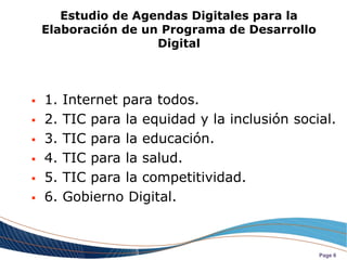 Estudio de Agendas Digitales para la
    Elaboración de un Programa de Desarrollo
                     Digital



   1.   Internet para todos.
   2.   TIC para la equidad y la inclusión social.
   3.   TIC para la educación.
   4.   TIC para la salud.
   5.   TIC para la competitividad.
   6.   Gobierno Digital.



                                                Page 6
 