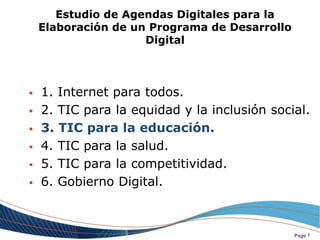 Estudio de Agendas Digitales para la
    Elaboración de un Programa de Desarrollo
                     Digital



   1. Internet para todos.
   2. TIC para la equidad y la inclusión social.
   3. TIC para la educación.
   4. TIC para la salud.
   5. TIC para la competitividad.
   6. Gobierno Digital.



                                               Page 7
 
