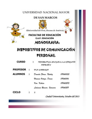UNIVERSIDAD NACIONAL MAYOR
DE SAN MARCOS

(Universidad del Perú, Decana de América)

FACULTAD DE EDUCACIÓN
E.A.P. EDUCACIÓN

MONOGRAFIA:
DISPOSITIVOS DE COMUNICACIÓN
PERSONAL
CURSO

:

INFORMATICA APLICADA A LA EDUCAIÓN
PRIMARIA

PROFESOR

:

NILO CARRASCO

ALUMNOS

:

Damián Flores, Nataly

09060035

Huanca Ortega, Diana

09060016

Kuo, Kohsin

09060283

Ledesma Romero, Xiomara

09060281

CICLO

:

X

Ciudad Universitaria, Octubre del 2013

 