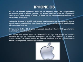 IPHONE OS
iOS es un sistema operativo móvil de la empresa Apple Inc. Originalmente
desarrollado para el iPhone (iPhone OS), siendo después usado en dispositivos
como el iPod Touch, iPad y el Apple TV. Apple, Inc. no permite la instalación de iOS
en hardware de terceros.
La interfaz de usuario de iOS está basada en el concepto de manipulación directa,
usando gestos multitáctiles. Los elementos de control consisten de deslizadores,
interruptores y botones.
iOS se deriva de Mac OS X, que a su vez está basado en Darwin BSD, y por lo tanto
es un sistema operativo Unix.
iOS cuenta con cuatro capas de abstracción: la capa del núcleo del sistema
operativo, la capa de "Servicios Principales", la capa de "Medios" y la capa de
"Cocoa Touch". La versión actual del sistema operativo (iOS 6.1.3) ocupa más o
menos 770 megabytes, variando por modelo

 