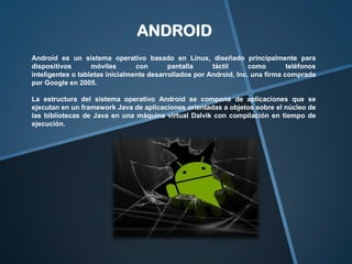 ANDROID
Android es un sistema operativo basado en Linux, diseñado principalmente para
dispositivos
móviles
con
pantalla
táctil
como
teléfonos
inteligentes o tabletas inicialmente desarrollados por Android, Inc. una firma comprada
por Google en 2005.
La estructura del sistema operativo Android se compone de aplicaciones que se
ejecutan en un framework Java de aplicaciones orientadas a objetos sobre el núcleo de
las bibliotecas de Java en una máquina virtual Dalvik con compilación en tiempo de
ejecución.

 