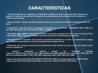 CARACTERÍSTICAS
* Diseño del dispositivo. La plataforma es adaptable a pantallas de mayor resolución, VGA, biblioteca de
gráficos 2D, biblioteca de gráficos 3D basada en las especificaciones de la OpenGL ES 2.0 y diseño de
teléfonos tradicionales.
* Almacenamiento. SQLite, una base de datos liviana, que es usada para propósitos de almacenamiento de
datos.
* Conectividad. Android soporta las siguientes tecnologías de conectividad: GSM/EDGE, IDEN, CDMA, EVDO, UMTS, Bluetooth, Wi-Fi, LTE, HSDPA, HSPA+ y WiMAX.
* Mensajería. SMS y MMS son formas de mensajería, incluyendo mensajería de texto y ahora la Android Cloud
to Device Messaging Framework (C2DM) es parte del servicio de Push Messaging de Android.
* Navegador web. El navegador web incluido en Android está basado en el motor de renderizado de código
abierto WebKit, emparejado con el motor JavaScript V8 de Google Chrome.
* Soporte de Java. Aunque la mayoría de las aplicaciones están escritas en Java, no hay una máquina virtual
Java en la plataforma.
*
Soporte
multimedia.
Android
soporta
los
siguientes
formatos
multimedia: WebM, H.263, H.264 (en 3GP o MP4), MPEG-4 SP, AMR, AMR-WB (en un contenedor 3GP), AAC, HEAAC (en contenedores MP4 o 3GP), MP3, MIDI, Ogg Vorbis, WAV, JPEG, PNG, GIF y BMP.
* Soporte para streaming. Streaming RTP/RTSP (3GPP PSS, ISMA), descarga progresiva de HTML (HTML5
<video> tag). Adobe Flash Streaming (RTMP) es soportado mediante el Adobe Flash Player.

 