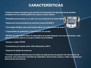 CARACTERÍSTICAS
* Entorno simple monotarea para permitir el lanzamiento de aplicaciones de pantalla
completa con una interfaz gráfica de usuario común básica.
* Pantallas monocromas o en color con una resolución de hasta 480x320 píxeles.
* Sistema de reconocimiento de escritura manual Graffiti 2.
* Tecnología HotSync para sincronizar datos con ordenadores de sobremesa.
* Capacidades de grabación y reproducción de sonido.
* Modelo de seguridad simple: El dispositivo se puede bloquear con una contraseña, cada
aplicación puede aplicar su propio modelo de privadidad.
* Acceso a redes TCP/IP.
* Conexiones por puerto serie, IrDA, Bluetooth y Wi-Fi.
* Soporte de tarjeta de memoria.
* Formato estándar definido para los datos de aplicaciones de gestión de información de
personal para almacenar entradas de calendario, direcciones, tareas y notas, accesible por
aplicaciones de terceros.

 
