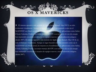 OS X MAVERICKS
 El sistema operativo más reciente de Apple (antes llamado Mac OS X) no solo
evolucionó visualmente. Aunque se sigue basando en Unix tomando como eje el
NeXTSTEP con Mach kernel, las mejoras en el rendimiento de aplicaciones como Safari,
iCloud, Calendar, Finder y un mejor manejo del CPU con reducción de uso de energía
han mantenido encantados a usuarios de equipos nuevos y moderadamente antiguos
(desde 2007). El sistema operativo más reciente de Apple (antes llamado Mac OS X) no
solo evolucionó visualmente. Aunque se sigue basando en Unix tomando como eje el
NeXTSTEP con Mach kernel, las mejoras en el rendimiento de aplicaciones como Safari,
iCloud, Calendar, Finder y un mejor manejo del CPU con reducción de uso de energía
han mantenido encantados a usuarios de equipos nuevos y moderadamente antiguos
(desde 2007).
 