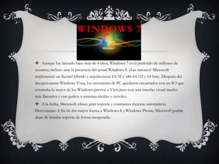 WINDOWS 7
 Aunque fue lanzado hace más de 4 años, Windows 7 es el preferido de millones de
usuarios, incluso ante la presencia del actual Windows 8. ¿Las razones? Microsoft
implementó un Kernel híbrido y arquitecturas IA-32 y x86-64 (32 y 64 bits). Después del
decepcionante Windows Vista, los entusiastas de PC quedaron encantados con un SO que
retomaba lo mejor de los Windows previos a Vista pero con una interfaz visual mucho
más llamativa y con guiños a sistemas táctiles y móviles.
 A la fecha, Microsoft ofrece gran soporte y constantes mejoras automáticas.
Desventajas: A fin de dar mayor fuerza a Windows 8 y Windows Phone, Microsoft podría
dejar de brindar soporte de forma inesperada.
 