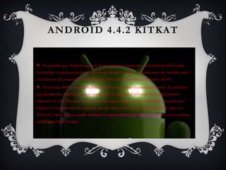 ANDROID 4.4.2 KITKAT
 Es posible que Android sea una de las mejores inversiones en la historia de Google.
La interfaz visual mejoró para hacer frente al nuevo iOS 7 el pasado mes de octubre, pero
son decenas de pequeñas mejoras las que han perfeccionado el operativo móvil.
 El sistema NFC y la accesibilidad API han mejorado considerablemente. Sí, sabemos
que Kaspersky, MacAfee y otras compañías de seguridad informática condenarían la
selección de este OS, pues lo cierto es que sigue siendo el más vulnerable y atacado por
hackers (y los pronósticos aseguran que las cifras crecerán aún más este 2014), pero su
Talón de Aquiles sigue siendo también su mayor imán para nuevos usuarios: es un sistema
totalmente Open Source.
 