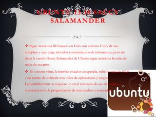UBUNTU 13.10 SAUCY
SALAMANDER
 Sigue siendo un SO basado en Unix con entorno Unity de uso
complejo y que exige elevados conocimientos de informática, pero sin
duda la versión Saucy Salamander de Ubuntu sigue siendo la favorita de
miles de usuarios.
 No existen virus, la interfaz visual es estupenda, nube de más de 5GB
y un centro de software con miles de aplicaciones y juegos.
Lamentablemente se requiere un nivel avanzado de uso de codecs y
conocimientos de programación de intermedios a avanzados.
 
