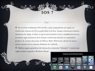 IOS 7
 En esta lista combinamos SO móviles y para computadoras por igual, y la
versión más reciente de iOS no podía faltar en la lista. Aunque criticada por muchos
detractores de Apple, lo cierto es que la nueva interfaz visual y simplificación de uso
de muchos apps intrínsecos de la reciente versión han derivado en comentarios
positivos de usuarios frecuentes de iPhone, iPad y iPod touch, además de atraer a
nuevos usuarios (en su mayoría, disidentes de Android).
 Muchos siguen quejándose del sistema de contraseñas “delatador” e insisten que
Apple terminó copiando a Windows Phone.
 