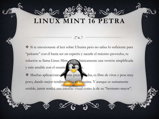 LINUX MINT 16 PETRA
 Si te emocionaste al leer sobre Ubuntu pero no sabes lo suficiente para
“pelearte” con él hasta ser un experto y sacarle el máximo provecho, tu
solución se llama Linux Mint, que es básicamente una versión simplificada
y más amable con el usuario de Ubuntu.
 Muchas aplicaciones ya están preinstaladas, es libre de virus y pesa muy
poco, dando mejor rendimiento a tu máquina. Y aunque es sumamente
estable, jamás tendrá una interfaz visual como la de su “hermano mayor”.
 
