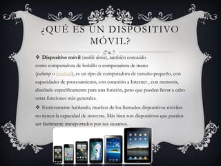 ¿QUÉ ES UN DISPOSITIVO
MÓVIL?
 Dispositivo móvil (mobile device), también conocido
como computadora de bolsillo o computadora de mano
(palmtop o handheld), es un tipo de computadora de tamaño pequeño, con
capacidades de procesamiento, con conexión a Internet , con memoria,
diseñado específicamente para una función, pero que pueden llevar a cabo
otras funciones más generales.
 Estrictamente hablando, muchos de los llamados dispositivos móviles
no tienen la capacidad de moverse. Más bien son dispositivos que pueden
ser fácilmente transportados por sus usuarios.
 