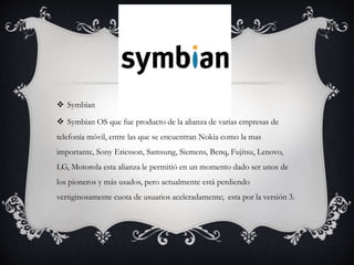  Symbian
 Symbian OS que fue producto de la alianza de varias empresas de
telefonía móvil, entre las que se encuentran Nokia como la mas
importante, Sony Ericsson, Samsung, Siemens, Benq, Fujitsu, Lenovo,
LG, Motorola esta alianza le permitió en un momento dado ser unos de
los pioneros y más usados, pero actualmente está perdiendo
vertiginosamente cuota de usuarios aceleradamente; esta por la versión 3.
 