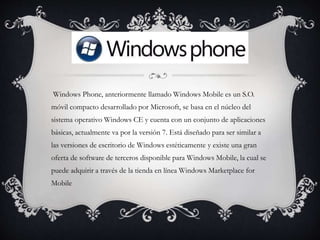 Windows Phone, anteriormente llamado Windows Mobile es un S.O.
móvil compacto desarrollado por Microsoft, se basa en el núcleo del
sistema operativo Windows CE y cuenta con un conjunto de aplicaciones
básicas, actualmente va por la versión 7. Está diseñado para ser similar a
las versiones de escritorio de Windows estéticamente y existe una gran
oferta de software de terceros disponible para Windows Mobile, la cual se
puede adquirir a través de la tienda en línea Windows Marketplace for
Mobile
 