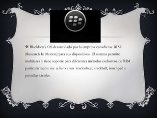  Blackberry OS desarrollado por la empresa canadiense RIM
(Research In Motion) para sus dispositivos. El sistema permite
multitarea y tiene soporte para diferentes métodos exclusivos de RIM
particularmente me refiero a sus trackwheel, trackball, touchpad y
pantallas táctiles.
 