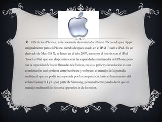  iOS de los iPhones, anteriormente denominado iPhone OS creado por Apple
originalmente para el iPhone, siendo después usado en el iPod Touch e iPad. Es un
derivado de Mac OS X, se lanzo en el año 2007, aumento el interés con el iPod
Touch e iPad que son dispositivos con las capacidades multimedia del iPhone pero
sin la capacidad de hacer llamadas telefónicas, en si su principal revolución es una
combinación casi perfecta entre hardware y software, el manejo de la pantalla
multitactil que no podía ser superada por la competencia hasta el lanzamiento del
celular Galaxy S I y II por parte de Samsung, personalmente puedo decir que el
manejo multitactil del sistema operativo es de lo mejor.
 