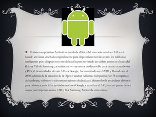  El sistema operativo Android es sin duda el lider del mercado movil en S.O, está
basado en Linux diseñado originalmente para dispositivos móviles como los teléfonos
inteligentes pero después tuvo modificación para ser usado en tablets como es el caso del
Galaxy Tab de Samsung , actualmente se encuentra en desarrollo para usarse en netbooks
y PCs, el desarrollador de este S.O. es Google, fue anunciado en el 2007 y liberado en el
2008; además de la creación de la Open Handset Alliance, compuesto por 78 compañías
de hardware, software y telecomunicaciones dedicadas al desarrollo de estándares abiertos
para celulares, esto le ha ayudado mucho a Google a masificar el S.O, hasta el punto de ser
usado por empresas como HTC, LG, Samsung, Motorola entre otros.
 