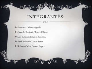 INTEGRANTES:
 Francisco Ochoa Arguello.
 Gerardo Benjamín Torres Urbina.
 Luis Eduardo Jimenez Cancino.
 Erick Eduardo Zunun Perez.
 Roberto Carlos Gomez Lopez.
 