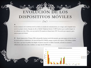 EVOLUCIÓN DE LOS
DISPOSITIVOS MÓVILES

En los comienzos de la telefonía móvil no había un estándar de comunicaciones, en su lugar, cada compañía hacía
uso de su propio sistema. Ejemplo de ello es Mobile Telephone System A (MTA) phone que se podía integrar en
un vehículo en el año 1956, y tuvo un total de 125 usuarios en Suecia hasta 1967. Era móvil, por supuesto, ¡pero
tenía un peso de 40 kilos!
 Desde finales de los 70 hasta 1983 se desarrolló el primer móvil del mercado, que tenía aspecto de los hoy tan
de moda teléfonos inalámbricos. Se trata del DynaTAC 8000X, aunque su precio de la época, 3.995 dólares, dejaba
bien claro a qué tipo de público iba dirigido. El precio actual de su salida al mercado, teniendo en cuenta la
inflación de todos estos años vendrían a ser algo más de 6.000 euros.
 
