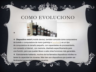 COMO EVOLUCIONO

 Dispositivo móvil (mobile device), también conocido como computadora
de bolsillo o computadora de mano (palmtop o handheld), es un tipo
de computadora de tamaño pequeño, con capacidades de procesamiento,
con conexión a Internet , con memoria, diseñado específicamente para
una función, pero que pueden llevar a cabo otras funciones más generales.
 Estrictamente hablando, muchos de los llamados dispositivos móviles no
tienen la capacidad de moverse. Más bien son dispositivos que pueden ser
fácilmente transportados por sus usuarios.
 
