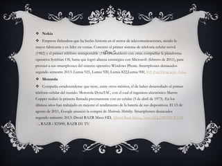  Nokia
 Empresa finlandesa que ha hecho historia en el sector de telecomunicaciones, siendo la
mayor fabricante y ex líder en ventas. Concretó el primer sistema de telefonía celular móvil
(1982) y el primer teléfono transportable (1984). Estableció con otras compañías la plataforma
operativa Symbian OS, hasta que logró alianza estratégica con Microsoft (febrero de 2011), para
proveer a sus smartphones del sistema operativo Windows Phone. Smartphones destacados
segundo semestre 2013: Lumia 925, Lumia 920, Lumia 822,Lumia 900, 808 PureView, serie Asha.
 Motorola
 Compañía estadounidense que tiene, entre otros méritos, el de haber desarrollado el primer
teléfono celular del mundo: Motorola DynaTAC, con el cual el ingeniero electrónico Martin
Copper realizó la primera llamada precisamente con un celular (3 de abril de 1973). En los
últimos años han trabajado en mejorar el rendimiento de la batería de sus dispositivos. El 15 de
agosto de 2011, Google anunció la compra de Motorola Mobility. Smartphones destacados
segundo semestre 2013: Droid RAZR Maxx HD, Droid Razr Maxx, Atrix HD, DROID RAZR
M, RAZR i XT890, RAZR D1 TV.
 