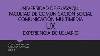 UNIVERSIDAD DE GUAYAQUIL
FACULTAD DE COMUNICACIÓN SOCIAL
COMUNICACIÓN MULTIMEDIA
UX
EXPERIENCIA DE USUARIO
LCDO. RONNY SANTANA
POR: KARLA RODRIGUEZ
CSO 5-4
 